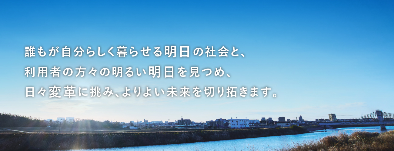 誰もが自分らしく暮らせる明日の社会と、利用者の方々の明るい明日を見つめ、日々変革に挑み、よりよい未来を切り拓きます。